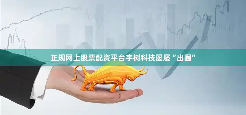 正规网上股票配资平台宇树科技屡屡“出圈”