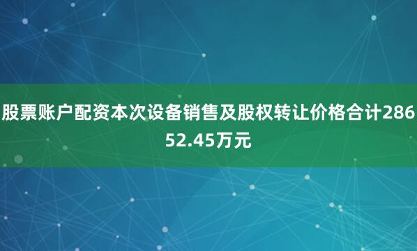 股票账户配资本次设备销售及股权转让价格合计28652.45万元
