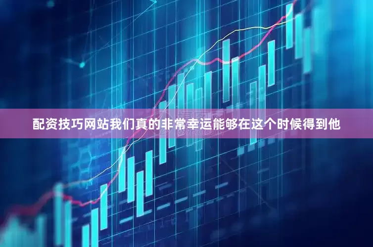配资技巧网站我们真的非常幸运能够在这个时候得到他