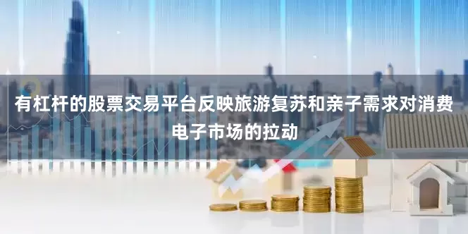 有杠杆的股票交易平台反映旅游复苏和亲子需求对消费电子市场的拉动