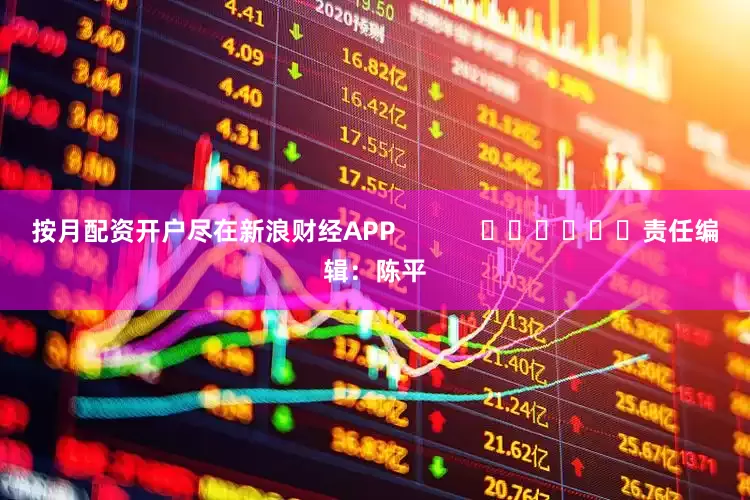 按月配资开户尽在新浪财经APP            						责任编辑：陈平