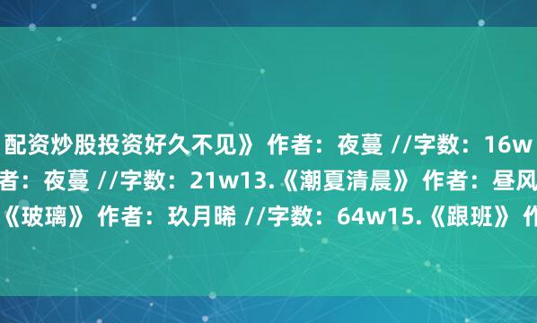 配资炒股投资好久不见》 作者：夜蔓 //字数：16w12.《顾盼生辉》 作者：夜蔓 //字数：21w13.《潮夏清晨》 作者：昼风 //字数：43w14.《玻璃》 作者：玖月晞 //字数：64w15.《跟班》 作者：春溪笛晓 //字数：14w发布于：河南省