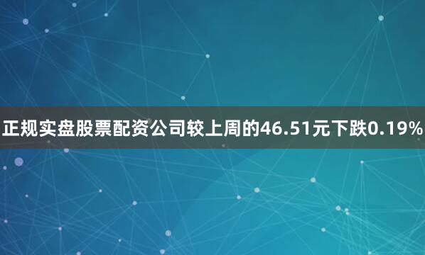 正规实盘股票配资公司较上周的46.51元下跌0.19%