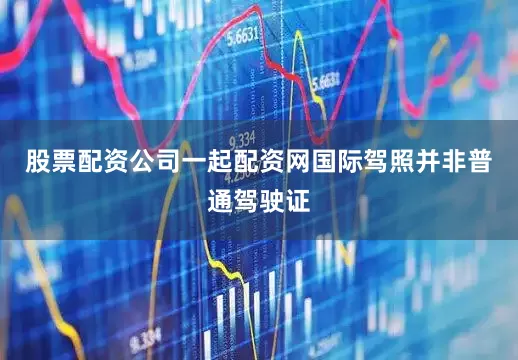 股票配资公司一起配资网国际驾照并非普通驾驶证
