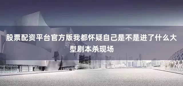 股票配资平台官方版我都怀疑自己是不是进了什么大型剧本杀现场