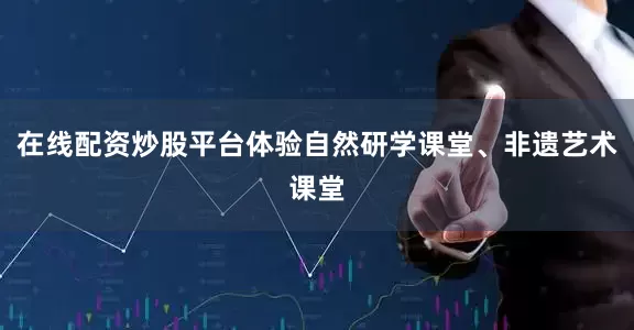 在线配资炒股平台体验自然研学课堂、非遗艺术课堂