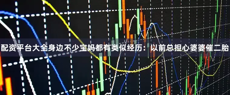 配资平台大全身边不少宝妈都有类似经历：以前总担心婆婆催二胎
